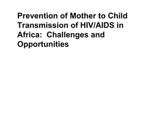 Prevention of Mother to Child
Transmission of HIV/AIDS in
Africa: Challenges and
Opportunities
Lisa Bohmer,
Former HIV/AIDS Director
UNICEF/Ethiopia
 