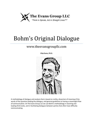 Bohm's Original Dialogue
www.theevansgroupllc.com
Chip Evans, PH.D.
A methodology of dialogue and analysis that is based on civility, dissection of meaning of the
words of the question leading the dialogue, and general guidelines to having a meaningful flow
of communication. At The Evans Group LLC we use Bohm's methodology in teaching and
leading think tanks, and in facilitating dialogues between parties that often have difficulty
communicating.
 