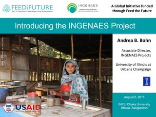 Andrea B. Bohn
Associate Director,
INGENAES Projects
University of Illinois at
Urbana Champaign
Photo:AndreaBohn,Dec.2012,Jessore
August 5, 2015
INFS, Dhaka University
Dhaka, Bangladesh
A Global Initiative funded
through Feed the Future
Introducing the INGENAES Project
 