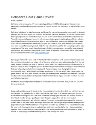Bohnanza Card Game Review
Game Overview
Bohnanza is not a new game. It's been originally published in 1997 and throughout the years many
expansions have been keeping up the interest in it. I only recently had the chance to play it so here is my
review:
Bohnanza is designed by Uwe Rosenberg, well-known for many other successful games, such as Agricola,
Le Havre and the more recent Ora et Labora. It is actually the game with which he became famous in the
board gaming world.The name "Bohnanza" is a pun on the words "bonanza" and "Bohne" (German for
"bean"). It is essentially a card game, its only components being cards depicting beans. Players take the
role of bean farmers, their sole purpose being to successfully plant, harvest and sell beans. Each player
starts out with 2 bean fields in which they can grow any variety of bean, with the restriction that they
may plant beans of one variety in each field. The more the players wait for the beans to grow, that is the
more beans of the same variety they plant in each field the more coins they can get for harvesting and
selling them. But sometimes they may be forced to give up a specific crop of beans before even having
the chance to sell them for profit https://gamblar.se/
Each player starts with 5 bean cards in their hand and the rest of the cards becomes the draw deck. And
here is the most important and unique rule of the game which may seem a bit awkward at first: You are
never allowed to change the order of the cards in your hand! This is a pretty unusual rule and difficult to
follow at first as in most card games you can do whatever you want with your cards (and many times will
find yourself pretty much playing nervously with the cards in your hand changing their order
continuously). After a while though you will get accustomed to this rule, which plays a great role in the
game because you must plant beans in the order you received them. Whenever you draw new cards you
must draw them one at a time and place them behind the last card in your hand. On your turn you must
do the following actions:
Plant beans. You must plant the first bean in your hand in one of your fields. If you want, you can plant
the second as well.
Draw, trade and donate cards. You draw the 2 topmost cards from the draw deck and put them face up
on the table. You may keep any of these cards, setting them aside to be planted in the next step, and
trade the others along with any cards from your hand. Other players may offer any number of cards in
their hands in order to buy a specific card from the active player. They will also have to plant
immediately the cards they will gain from trading. If no one is interested in buying you offer, you may
donate them to any other player. You might want to do that because you might not have an empty field
to plant them and will be forced to sell some planted beans for less profit than you would like or maybe
for none at all. You may continue to trade/donate cards from your hand after the 2 faceup cards have
been set aside, traded/donated. The player who is the recipient of a donation is not obliged to accept it.
In such an occasion you will be forced to plant the cards nobody else wants.
 
