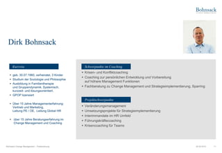 Bohnsack Change Management – Positionierung 11
▪ geb. 30.07.1960, verheiratet, 3 Kinder
▪ Studium der Soziologie und Philosophie
▪ Ausbildung in Familientherapie
und Gruppendynamik. Systemisch,
kurzzeit- und lösungsorientiert.
▪ GPOP lizensiert
▪ Über 15 Jahre Managementerfahrung:
Vertrieb und Marketing,
Leitung PE / OE, Leitung Global HR
▪ über 15 Jahre Beratungserfahrung im
Change Management und Coaching
▪ Krisen- und Konfliktcoaching
▪ Coaching zur persönlichen Entwicklung und Vorbereitung
auf höhere Management Funktionen
▪ Fachberatung zu Change Management und Strategieimplementierung, Sparring
▪ Veränderungsmanagement
▪ Umsetzungsprojekte für Strategieimplementierung
▪ Interimmandate im HR Umfeld
▪ Führungskräftecoaching
▪ Krisencoaching für Teams
06.09.2019
Dirk Bohnsack
Schwerpunkte im Coaching
Projektschwerpunkte
Kurzvita
 