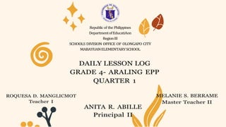 Republic of the Philippines
DepartmentofEducatiAon
RegionIII
SCHOOLS DIVISION OFFICE OF OLONGAPO CITY
MABAYUANELEMENTARYSCHOOL
DAILY LESSON LOG
GRADE 4- ARALING EPP
QUARTER 1
ROQUESA D. MANGLICMOT
Teacher I
ANITA R. ABILLE
Principal II
MELANIE S. BERRAME
Master Teacher II
 