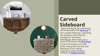 Carved
Sideboard
Upon arriving at her new home,
she would place the Damchia in
the couple’s bedroom, signifying
her presence and offering
storage for cherished
belongings. More than just a
piece of furniture, the Damchiya
carries the dreams of a new
bride, along with the love and
blessings of her family.
Experience these timeless
artifacts at Mogul Interior.
 