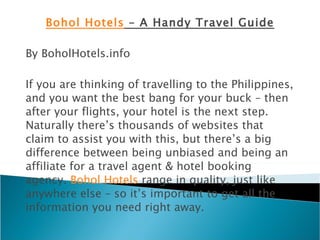 Bohol Hotels  – A Handy Travel Guide By BoholHotels.info If you are thinking of travelling to the Philippines, and you want the best bang for your buck – then after your flights, your hotel is the next step. Naturally there’s thousands of websites that claim to assist you with this, but there’s a big difference between being unbiased and being an affiliate for a travel agent & hotel booking agency.  Bohol Hotels  range in quality, just like anywhere else – so it’s important to get all the information you need right away. 