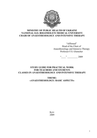 MINISTRY OF PUBLIC HEALTH OF UKRAINE
 NATIONAL O.O. BOGOMOLETS MEDICAL UNIVERSITY
CHAIR OF ANAESTHESIOLOGY AND INTENSIVE THERAPY


                                      “Affirmed”
                                 Head of the Chair of
                         Anaesthesiology and Intensive Therapy
                               Professor F.S. Glumcher

                               “____” _________ 2009



         STUDY GUIDE FOR PRACTICAL WORK
            FOR TEACHERS AND STUDENTS
CLASSES IN ANAESTHESIOLOGY AND INTENSIVE THERAPY

                    THEME:
        «ANAESTHESIOLOGY: BASIC ASPECTS»




                      Kyiv
                      2009




                                                             1
 