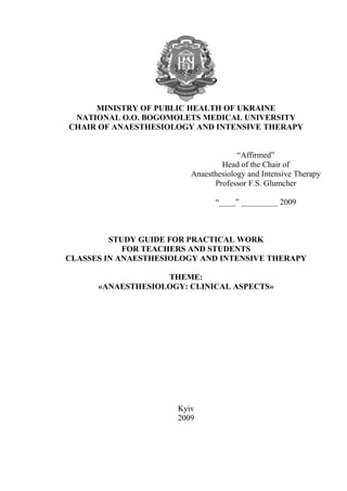 MINISTRY OF PUBLIC HEALTH OF UKRAINE
 NATIONAL O.O. BOGOMOLETS MEDICAL UNIVERSITY
CHAIR OF ANAESTHESIOLOGY AND INTENSIVE THERAPY


                                      “Affirmed”
                                 Head of the Chair of
                         Anaesthesiology and Intensive Therapy
                               Professor F.S. Glumcher

                               “____” _________ 2009



         STUDY GUIDE FOR PRACTICAL WORK
            FOR TEACHERS AND STUDENTS
CLASSES IN ANAESTHESIOLOGY AND INTENSIVE THERAPY

                   THEME:
      «ANAESTHESIOLOGY: CLINICAL ASPECTS»




                      Kyiv
                      2009
 