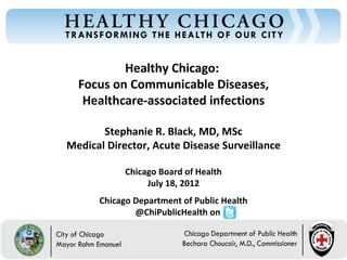 Healthy Chicago:
  Focus on Communicable Diseases,
   Healthcare-associated infections

       Stephanie R. Black, MD, MSc
Medical Director, Acute Disease Surveillance

            Chicago Board of Health
                 July 18, 2012
      Chicago Department of Public Health
              @ChiPublicHealth on
 