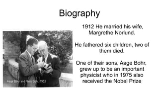 Biography
      1912 He married his wife,
        Margrethe Norlund.

   He fathered six children, two of
             them died.

   One of their sons, Aage Bohr,
    grew up to be an important
    physicist who in 1975 also
     received the Nobel Prize
 