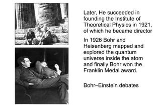 Later, He succeeded in
founding the Institute of
Theoretical Physics in 1921,
of which he became director
In 1926 Bohr and
Heisenberg mapped and
explored the quantum
universe inside the atom
and finally Bohr won the
Franklin Medal award.

Bohr–Einstein debates
 
