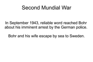 Second Mundial War

In September 1943, reliable word reached Bohr
about his imminent arrest by the German police.

  Bohr and his wife escape by sea to Sweden.
 
