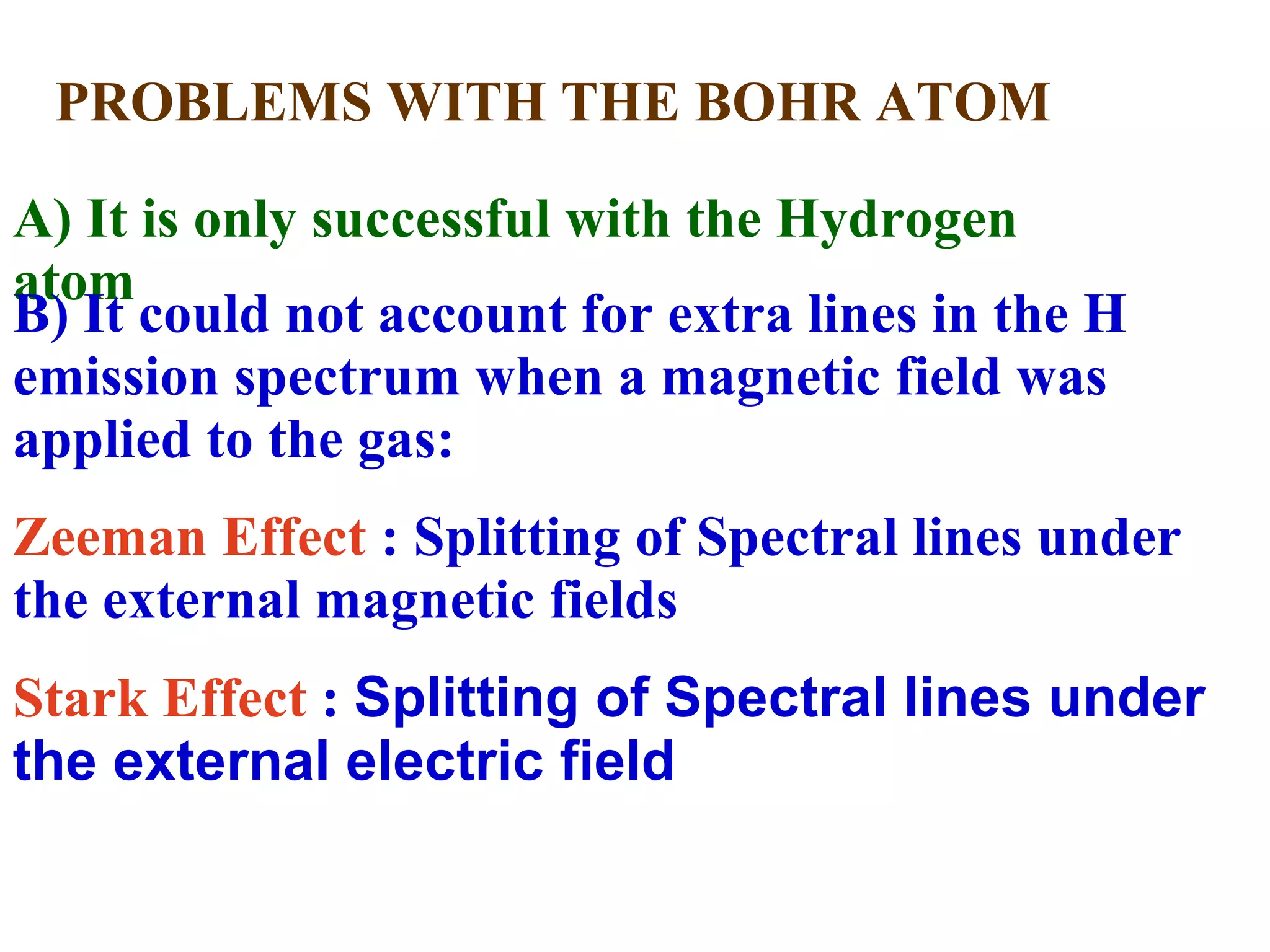PROBLEMS WITH THE BOHR ATOM A) It is only successful with the Hydrogen atom B) It could not account for extra lines in the H emission spectrum when a magnetic field was applied to the gas:  Zeeman Effect  : Splitting of Spectral lines under the external magnetic fields Stark Effect  :  Splitting of Spectral lines under the external electric field 
