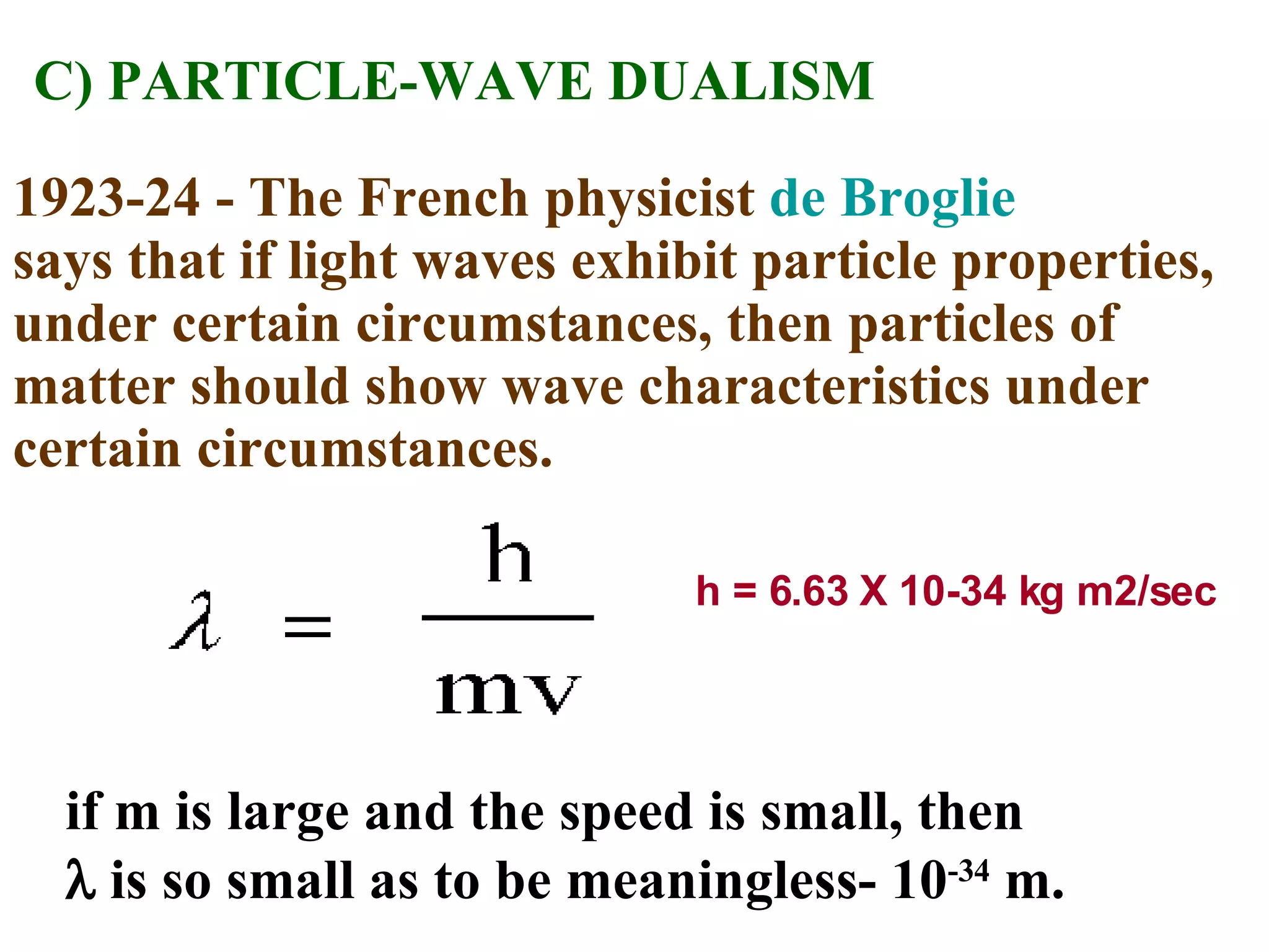 C) PARTICLE-WAVE DUALISM 1923-24 - The French physicist  de Broglie   says that if light waves exhibit particle properties, under certain circumstances, then particles of matter should show wave characteristics under certain circumstances. h = 6.63 X 10-34 kg m2/sec if m is large and the speed is small, then    is so small as to be meaningless- 10 -34  m. 
