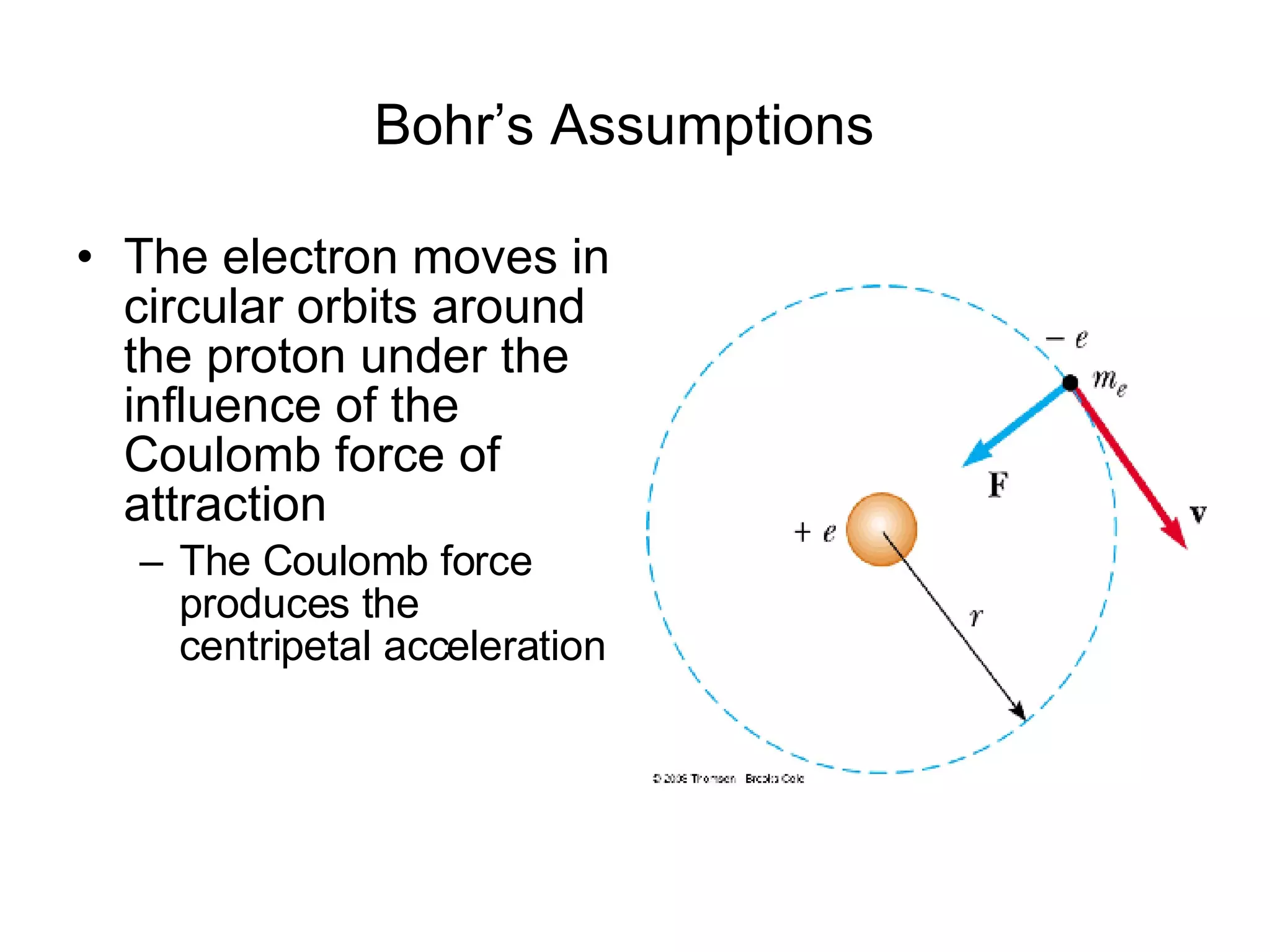 Bohr’s Assumptions   The electron moves in circular orbits around the proton under the influence of the Coulomb force of attraction The Coulomb force produces the centripetal acceleration 