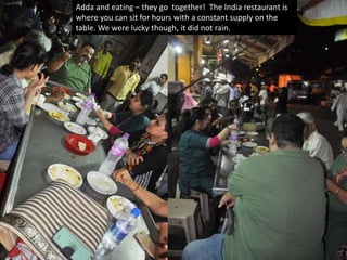 This was the Mutton Roll, cut into pieces. Deep fried
items, good for your heart and soul.
Adda and eating – they go together! The India restaurant is
where you can sit for hours with a constant supply on the
table. We were lucky though, it did not rain.
 