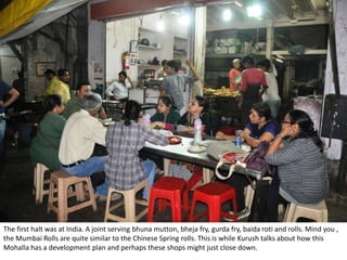 The first halt was at India. A joint serving bhuna mutton, bheja fry, gurda fry, baida roti and rolls. Mind you ,
the Mumbai Rolls are quite similar to the Chinese Spring rolls. This is while Kurush talks about how this
Mohalla has a development plan and perhaps these shops might just close down.
 