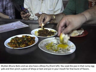 Mutton Bhuna Botis and we also have a Bheja fry (front left). You soak the pao in that runny egg
yolk and then pinch a piece of bheja or boti and put in your mouth for that burst of flavors.
 