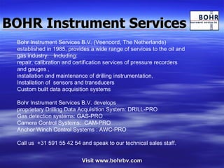 BOHR Instrument Services Visit www.bohrbv.com Bohr Instrument Services B.V. (Veenoord, The Netherlands) established in 1985, provides a wide range of services to the oil and gas industry.  Including: repair, calibration and certification services of pressure recorders and gauges ,  installation and maintenance of drilling instrumentation, Installation of  sensors and transducers Custom built data acquisition systems Bohr Instrument Services B.V. develops  proprietary Drilling Data Acquisition System: DRILL-PRO Gas detection systems: GAS-PRO Camera Control Systems:  CAM-PRO Anchor Winch Control Systems : AWC-PRO Call us  +31 591 55 42 54 and speak to our technical sales staff. 