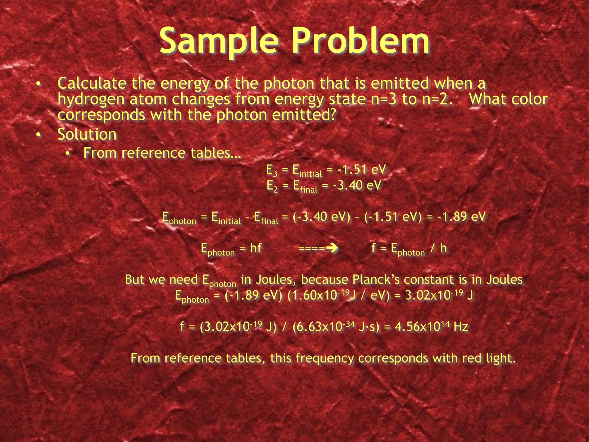 Sample Problem
• Calculate the energy of the photon that is emitted when a
hydrogen atom changes from energy state n=3 to n=2. What color
corresponds with the photon emitted?
• Solution
• From reference tables…
E3 = Einitial = -1.51 eV
E2 = Efinal = -3.40 eV
Ephoton = Einitial – Efinal = (-3.40 eV) – (-1.51 eV) = -1.89 eV
Ephoton = hf ==== f = Ephoton / h
But we need Ephoton in Joules, because Planck’s constant is in Joules
Ephoton = (-1.89 eV) (1.60x10-19J / eV) = 3.02x10-19 J
f = (3.02x10-19 J) / (6.63x10-34 J∙s) = 4.56x1014 Hz
From reference tables, this frequency corresponds with red light.
 