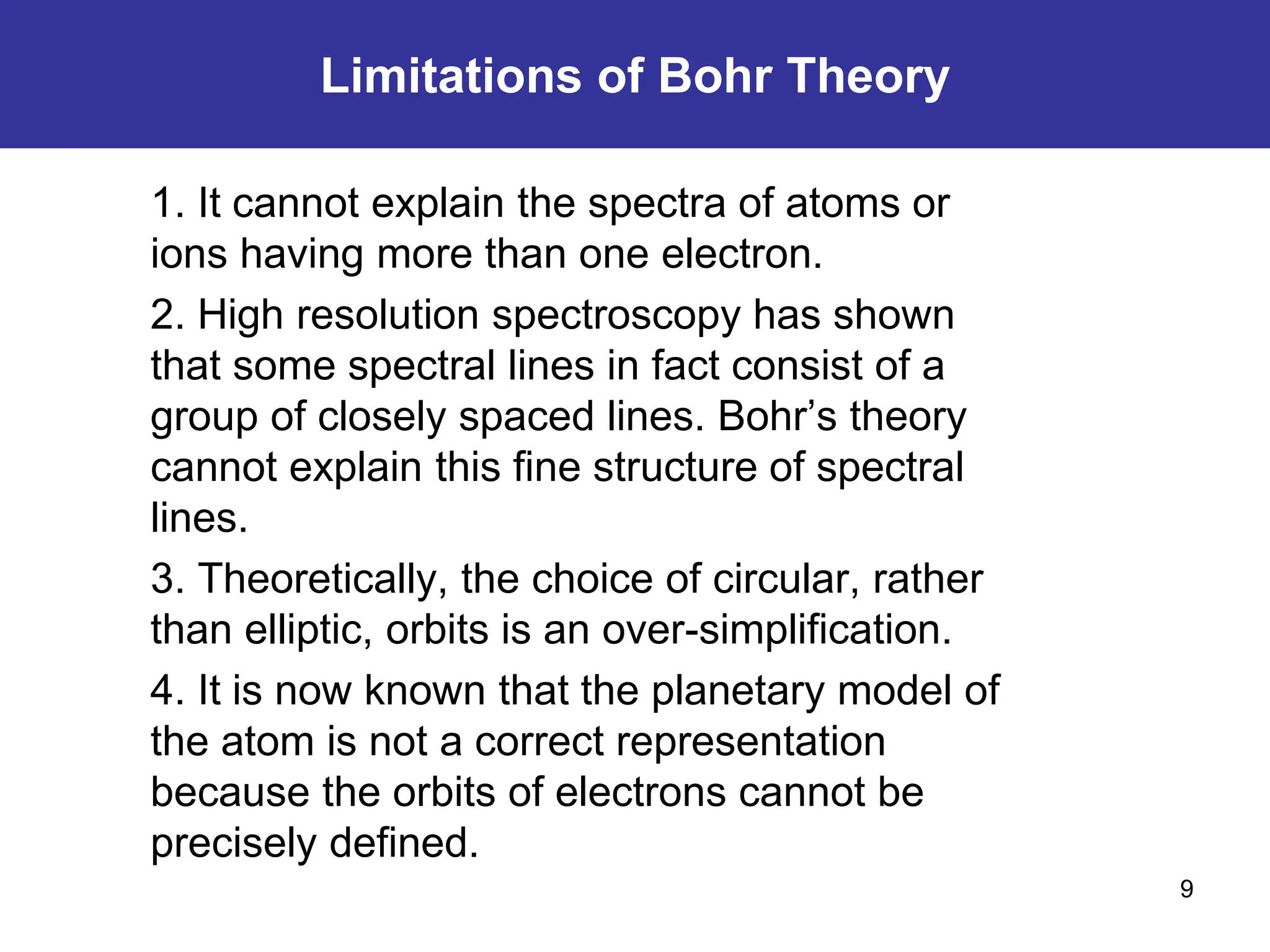 9
1. It cannot explain the spectra of atoms or
ions having more than one electron.
2. High resolution spectroscopy has shown
that some spectral lines in fact consist of a
group of closely spaced lines. Bohr’s theory
cannot explain this fine structure of spectral
lines.
3. Theoretically, the choice of circular, rather
than elliptic, orbits is an over-simplification.
4. It is now known that the planetary model of
the atom is not a correct representation
because the orbits of electrons cannot be
precisely defined.
Limitations of Bohr Theory
 