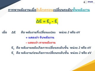 การหาพลังงานเมื่ออิเล็กตรอนเปลี่ยนระดับชั้นพลังงาน
ΔE = Ef
- Ei
เมื่อ ΔE คือ พลังงานที่เปลี่ยนแปลง หน่วย J หรือ eV
+ แสดงว่า รับพลังงาน
- แสดงว่า คายพลังงาน
Ef
คือ พลังงานหลังเกิดการเปลี่ยนระดับชั้น หน่วย J หรือ eV
Ei
คือ พลังงานก่อนเกิดการเปลี่ยนระดับชั้น หน่วย J หรือ eV
 