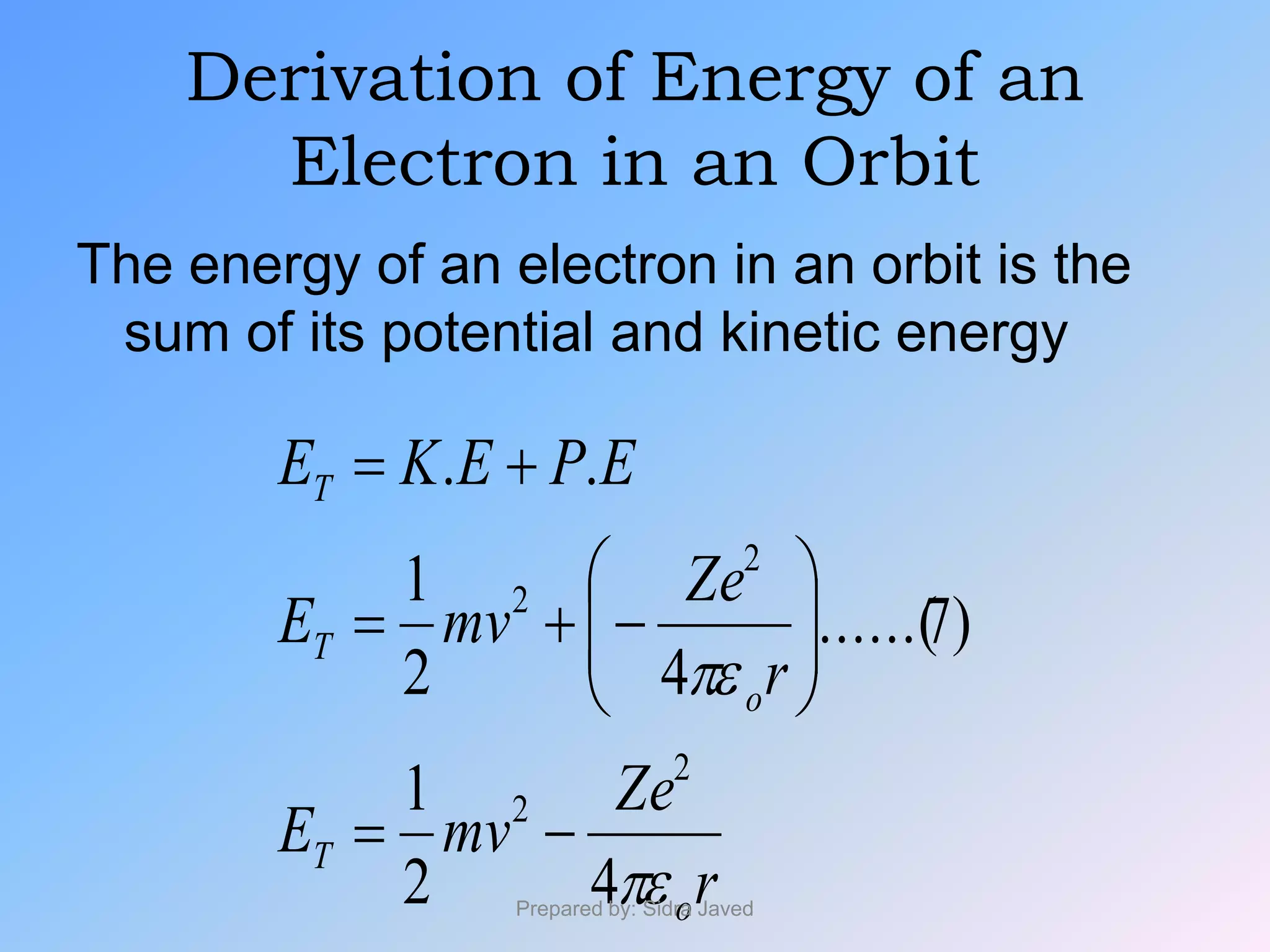 Derivation of Energy of an
Electron in an Orbit
The energy of an electron in an orbit is the
sum of its potential and kinetic energy
r
Ze
mvE
r
Ze
mvE
EPEKE
o
T
o
T
T


42
1
)7......(
42
1
..
2
2
2
2









Prepared by: Sidra Javed
 
