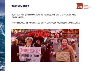 THE	
  KEY	
  IDEA	
  
RUSSIAN	
  (DIS-­‐)INFORMATION	
  ACTIVITIES	
  ARE	
  VAST,	
  EFFICIENT	
  AND	
  
DIVERSIFIED.	
  
THEY	
  SHOULD	
  BE	
  ADDRESSED	
  WITH	
  COMPLEX	
  MULTILEVEL	
  MEASURES.	
  
 