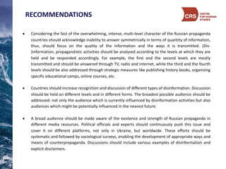 RECOMMENDATIONS
• Considering the fact of the overwhelming, intense, multi-­‐level character of the Russian propaganda
countries should acknowledge inability to answer symmetrically in terms of quantity of information,
thus, should focus on the quality of the information and the ways it is transmitted. (Dis-­‐
)information, propagandistic activities should be analysed according to the levels at which they are
held and be responded accordingly. For example, the first and the second levels are mostly
transmitted and should be answered through TV, radio and internet, while the third and the fourth
levels should be also addressed through strategic measures like publishing history books, organizing
specific educational camps, online courses, etc.
• Countries should increase recognition and discussion of different types of disinformation. Discussion
should be held on different levels and in different forms. The broadest possible audience should be
addressed: not only the audience which is currently influenced by disinformation activities but also
audiences which might be potentially influenced in the nearest future.
• A broad audience should be made aware of the existence and strength of Russian propaganda in
different media resources. Political officials and experts should continuously push this issue and
cover it on different platforms, not only in Ukraine, but worldwide. These efforts should be
systematic and followed by sociological surveys, enabling the development of appropriate ways and
means of counterpropaganda. Discussions should include various examples of disinformation and
explicit disclaimers.
 
