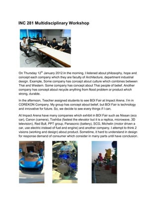 INC 281 Multidisciplinary Workshop
On Thursday 12th January 2012.In the morning, I listened about philosophy, hope and
concept each company which they are faculty of Architecture, department industrial
design. Example, Some company has concept about culture which combines between
Thai and Western. Some company has concept about Thai people of belief. Another
company has concept about recycle anything from flood problem or product which
strong, durable.
In the afternoon, Teacher assigned students to see BOI Fair at Impact Arena. I’m in
COREKON Company. My group has concept about belief, but BOI Fair is technology
and innovative for future. So, we decide to see every things if I can.
At Impact Arena have many companies which exhibit in BOI Fair such as Nissan (eco
car), Canon (camera), Toshiba (fastest the elevator but it is a replica, microwave, 3D
television), Red Bull, PPT group, Panasonic (battery), SCG, Michelin (motor driven a
car, use electric instead of fuel and engine) and another company. I attempt to think 2
visions (working and design) about product. Sometime, it hard to understand in design
for response demand of consumer which consider in many parts until have conclusion.