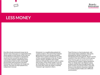 Kiva Microfunds (commonly known by its
domain name: Kiva.org) is an organization that
allows people to lend money via the internet
to microfinance institutions in developing
countries from around the world. Kiva is
a non-profit company supported by loans
and donations from its users and through
partnerships with businesses and other
institutions. Kiva itself does not charge any
interest. The loans are then passed on to
independent local partners who manage them
for their region.
Kickstarter is a crowdfunding website for
creative projects. This means they facilitate
gathering money from the general public.
People have to apply to Kickstarter in order
to have a project posted on the site. Project
owners choose a deadline and a target
minimum of funds they want to raise to realize
their project. If the chosen target is not met
by the deadline, then no funds are collected.
If, on the other hand, the target is reached,
“investors” get rewards in return.
Team Fortress is a free to play team- and
class-based online multiplayer video game,
developed by VALVe Corporation. It is
distributed online through the “Steam” service,
a platform that sells all kinds of online games.
Team Fortress gets its income from micro
transactions for unique in-game equipment.
They can design their own digital in-game
products and sell them through Steam. The
game revolves around two teams, each with
access to nine distinct characters, battling
in a variety of game modes set in different
environments.
5
LESS MONEY
15555
5
5
 