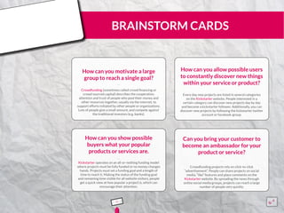 BRAINSTORM CARDS
How can you motivate a large
group to reach a single goal?
Crowdfunding (sometimes called crowd financing or
crowd sourced capital) describes the cooperation,
attention and trust of people who pool their money and
other resources together, usually via the internet, to
support efforts initiated by other people or organizations.
Lots of people give a small amount, and compete against
the traditional investors (e.g. banks).
¨¨
How can you allow possible users
to constantly discover new things
within your service or product?
Every day new projects are listed in several categories
on the Kickstarter website. People interested in a
certain category can discover new projects day by day
and become a kickstarter follower. Additionally, you can
discover new projects by following the kickstarter twitter
account or facebook-group.
¨¨
How can you show possible
buyers what your popular
products or services are.
Kickstarter operates on an all-or-nothing funding model
where projects must be fully funded or no money changes
hands. Projects must set a funding goal and a length of
time to reach it. Making the status of the funding goal
and remaining time visible for all website visitors, people
get a quick view at how popular a project is, which can
encourage their attention.
¨¨
Can you bring your customer to
become an ambassador for your
product or service?
Crowdfunding projects rely on click-to-click
“advertisement”. People can share projects on social
media, “like” features and place comments on the
Kickstarter website. By spreading the news through
online social media groups, projects can reach a large
number of people very quickly.
¨¨
5 15555
5
5
 