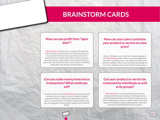 BRAINSTORM CARDS
How can you profit from “open
data”?
Team Fortress 2 allows users to submit 3D models of
items and hats, to potentially have them accepted and
incorporated into the actual game. Not only do the
creators get to see their ideas come to life in the game,
they also receive a split of their items’ sales from the in-
game store! By the end of 2011, users had earned $3M by
selling their own designs on the platform.
¨¨
How can your users customize
your product or service at a low
price?
Hats, or headwear, are items that can be equipped in
the Team Fortress game. Players can personalize their
character by adding a hat or any other item. With over
220 hats available, there is a lot of choice and people are
more than willing to pay for this kind of customization.
¨¨
Can you make money from micro
transactions? What could you
sell?
In earlier versions of the Team Fortress game, users had
to endure hours of play to unlock the game’s hidden
and special items. In 2010 Valve opened the Mann Co.
Store: an online store in the Steam system that lets you
buy virtual goods. Prices of items range from 49 cents to
$4.99.
¨¨
Can your product or service be
consumed by individuals as well
as by groups?
Team Fortress is a team based game but can also
be played individually. Joining an online game as an
individual gives the player the chance to meet up with
other online players and join a specific team. The social
aspect of the game brings people together online and
increases the participation time of a player.
¨¨
5 15555
5
5
 