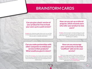 BRAINSTORM CARDS
Can you give a basic version of
your product for free to hook
your users up to a paid version?
Dropbox has a freemium model, where users can use 2GB
of cloud data for free, if they want to access more space,
they can opt for a payable subscription.
¨¨
How can you set-up a referral-
program, which rewards users
who refer your product to new
users?
Dropbox referral program rewards existing users who
succeed to bring in new users with an additional 500
MB storage space. For joining the invite, new users get
250MB space in addition.
¨¨
Can you make partnerships with
other companies to embed your
service in their products?
What would you give in return?
In May 2011, Dropbox struck deals with Japanese mobile
service providers Softbank and Sony Ericsson. As per the
terms of the deal Dropbox will come preloaded on their
mobile phones.
¨¨
How can you encourage
your community to develop
“unofficial” add-ons for your
service?
There are a large number of official and unofficial
Dropbox addons that are available, mostly created by the
Dropbox community. These addons are both in the form
of web services such as SendToDropbox and desktop
applications such as MacDropAny
¨¨
15555
5
5
 