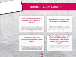 BRAINSTORM CARDS
Could you sell your products as
a service, or your service as a
product?
Manpacks.com sells packages of consumer goods through
a subscription service. Every three months, members
receive a new package with goods through the mail. The
service is fully customizable and has no restrictions over
time.
¨¨
What’s your focus group to sell
to? What more do they need?
Selling only to men, who don’t like to go out to shop,
manpacks.com can specify their value proposition and
easily adapt to new opportunities for this focus group.
The focus distinguishes them from other online shops and
enlarges the community feeling of the customers.
¨¨
How can you make your
customers return, without being
pushy?
By using subscription service, Manpacks has a clear view
of the upcoming sales and stock-needs. Members can
easily change their upcoming order via their personal
dashboard in order to satisfy their needs at any time.
¨¨
If you’re selling products, what’s
your return policy? If you’re
selling services, have you ever
thought of a “no cure no pay
policy”?
If manpacks.com makes a mistake in an order, shipping
something the user doesn’t want or recommended
something he doesn’t like, he can let them know and
they’ll pay for the postage to have the items returned, as
well as fully reimburse him.
¨¨
15555
5
5
 