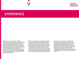 Nespresso is the brand name of Neslté
Nespresso S.A., an operating unit of the Nestlé
Group. Nespresso machines brew espresso
from patented coffee capsules, a type of pre-
packed single-use container of ground coffee
and flavourings. With their special club system,
they built an experience model around a
commodity. The concept (machines, capsules,
service) is subject to over 1700 patents, which
protect Nespresso’s ownership until the first
patent expires (2012).
Waze is a social traffic & navigation app based
on the world’s largest community of drivers
sharing real time road info and contributing
to the “common good” out there on the road.
By simply driving around with Waze activated,
users passively contribute traffic and other
road data. Users can take a more active role by
sharing road reports on accidents, police traps,
or any other hazards along the way, informing
other users in the area about what lies ahead.
Smartbox is a kind of gift card that can be
exchanged for a selection of activities and
destinations within a given theme. Smartbox
is presented in a gift box featuring a color
guidebook with full details of each activity or
getaway. The recipient selects an experience,
makes the reservation directly with the
establishment (contact details are provided in
the guidebook) and redeems the gift card upon
arrival.
EXPERIENCE
15555
5
5
 