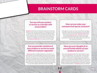BRAINSTORM CARDS
Can you sell your product
or service as a durable with
consumables?
Nespresso machines are relatively cheap, but you only buy
them once (we call them durables). It’s the high price of the
capsules (consumables) that provides the highest profit
for the company. We call this the bait & hook model. Other
bait & hook examples can be found in the print industry
(printers & cartridges), but also other consumer brands
like Gillette, Febrèze, Pez, etc. make use of this model.
¨¨
How can you make your
customers feel special, exclusive?
Although the cost per serving is up to three times higher
than that of alternative brewing methods, more than 10
million people have joined the “Nespresso Club”. With
their special Nespresso Card, members have access
to worldwide stores & the club’s online store. With
newsletters printed on high quality paper, even their mail
will make you feel special.
¨¨
Can you provide variations of
your product or service to reach
different customer segments?
Nespresso offers 16 different flavors or “Grand Cru”, as
they call them. Two limited edition Grand Crus are released
every year as well as a set of variations of flavored espresso
capsules. Some people love extra strong coffee, others only
drink Lungo and others drink a specific coffee for every day of
the week. The fact that people can choose between a whole
range of flavours, makes it more personal. As every flavor has
its own color, people make their choice more easily.
¨¨
Have you ever thought of an
annual limited edition of your
product or service?
Every year, Nespresso offers their club-members one or
more “limited editions” of a new coffee. They also offer
coffee-variation with a special flavour (e.g. chocolate,
cherry,...). The prices are slightly higher, but people are
willing to pay more for personalised product. Every special
edition is branded with a newsletter and its own particular
feeling. Customers are presented with the phrase: “Have you
tried our limited edition?” in Nespresso stores worldwide.
¨¨
15555
5
5
 