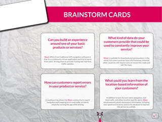 BRAINSTORM CARDS
Can you build an experience
around one of your basic
products or services?
Waze differs from traditional GPS navigation software in
that it is a community-driven application and that it learns
from users’ driving times to provide routing and real-time
traffic updates.
¨¨
What kind of data do your
customers provide that could be
used to constantly improve your
service?
Waze is available for download and use anywhere in the
world, but some countries have a full basemap, whereas
other countries still require users to record the roads and
edit the maps.
¨¨
How can customers report errors
in your product or service?
Crowdsourcing allows the Waze community to report
navigation and mapping errors and traffic accidents
simply by running the app while driving.
¨¨
What could you learn from the
location-based information of
your customers?
In addition to turn-by-turn voice navigation, real-
time traffic, and other location-specific alerts, Waze
simultaneously sends anonymous information, including
your speed and location, back to its database to improve
the service as a whole.
¨¨
15555
5
5
 