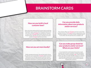 BRAINSTORM CARDS
How can you build a loyal
customer base?
Many merchants believed that Groupon deals would help
them build a loyal customer base that would deal directly
with them, without Groupon as a middleman. However,
in many cases a Groupon deal merely attracts one-time
bargain hunters who do not return until they encounter
another Groupon deal that suits them.
¨¨
Can you provide daily
information about new products
and/or services?
The company offers one “Groupon” per day in each of the
markets it serves. The Groupon works as a guarantee using
ThePoint’s platform: if a certain number of people sign up
for the offer, then the deal becomes available to all.
¨¨
How can you act more locally?
Unlike classified advertising, the merchant does not pay
any upfront cost to participate: Groupon collects personal
information from willing consumers and then contacts
only those consumers, primarily by daily email, who may
possibly be interested in a particular product or service.
¨¨
Can you make group-deals for
your products and/or services?
What are your limits?
A successful deal could temporarily swamp a small
business with too many customers, risking a possibility
that customers will be unsatisfied. Gap, a large clothing
retailer, was able to handle 445,000 coupons in a national
deal (although it experienced server problems at one
point), but a smaller business could become suddenly
flooded with customers.
¨¨
15555
5
5
 