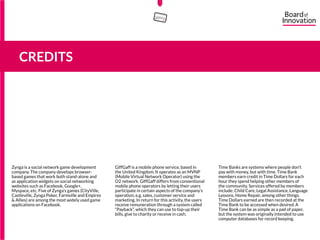 Zynga is a social network game development
company. The company develops browser-
based games that work both stand-alone and
as application widgets on social networking
websites such as Facebook, Google+,
Myspace, etc. Five of Zynga’s games (CityVille,
Castleville, Zynga Poker, Farmville and Empires
& Allies) are among the most widely used game
applications on Facebook.
GiffGaff is a mobile phone service, based in
the United Kingdom. It operates as an MVNP
(Mobile Virtual Network Operator) using the
O2 network. GiffGaff differs from conventional
mobile phone operators by letting their users
participate in certain aspects of the company’s
operation, e.g. sales, customer service and
marketing. In return for this activity, the users
receive remuneration through a system called
“Payback”, which they can use to top-up their
bills, give to charity or receive in cash.
Time Banks are systems where people don’t
pay with money, but with time. Time Bank
members earn credit in Time Dollars for each
hour they spend helping other members of
the community. Services offered by members
include: Child Care, Legal Assistance, Language
Lessons, Home Repair, among other things.
Time Dollars earned are then recorded at the
Time Bank to be accessed when desired. A
Time Bank can be as simple as a pad of paper,
but the system was originally intended to use
computer databases for record keeping.
CREDITS
15555
5
5
 