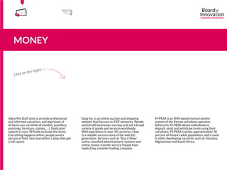 Value My Stuff aims to provide professional
and informed valuations and appraisals of
all items you can think of (medals, jewellery,
paintings, furniture, stamps, …). Dedicated
experts in over 39 fields evaluate the items.
Everything happens online: people send a
picture of their item and within 2 days they get
a full report.
Ebay Inc. is an online auction and shopping
website that focuses on P2P networks. People
and (small) businesses can buy and sell a broad
variety of goods and services worldwide.
With operations in over 30 countries, Ebay
is a notable success story of the web 2.0
generation. Services such as “Buy it Now”,
online classified advertisement-systems and
online money transfer service Paypal have
made Ebay a market leading company.
M-PESA is an SMS-based money transfer
system of the Kenian cell phone operator,
Safaricom. M-PESA allows individuals to
deposit, send, and withdraw funds using their
cell phone. M-PESA reaches approximately 38
percent of Kenya’s adult population, and is used
in other developing countries such as Tanzania,
Afghanistan and South Africa.
555
5
5
MONEY
555
5
5
Click on the logos
15555
5
5
 