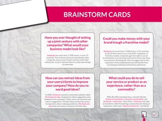 BRAINSTORM CARDS
Have you ever thought of setting
up a joint venture with other
companies? What would your
business model look like?
Starbucks has more than 17.000 stores, in over 55
countries. Part of those stores are operated by other
companies and are part of joint ventures with other
enterprises. In joint ventures there is a clear percentage
of ownership.
¨¨
Could you make money with your
brand trough a franchise model?
Starbucks has more than 17.000 stores, in 55 countries.
A part of those stores are run by other companies. In
franchise models, companies gain the right to use all
brand identity of an existing brand and in return pay them
a commission. By doing this, they can piggy-back on the
reputation of the established brand and benefit from
overlapping marketing and business experience.
¨¨
How can you extract ideas from
your users/clients to improve
your company? How do you re-
ward good ideas?
In 2008, Starbucks started a community website called
My Starbucks Idea, designed to collect suggestions and
feedback from customers. Other users can comment and
vote on suggestions. The best ideas are put into action.
Compared to other challenge platforms, My Starbucks
Idea does not reward customers for their idea.
¨¨
What could you do to sell
your service or product as an
experience, rather than as a
commodity?
With 28 million facebook fans, concepts like the
Starbucks foundation, Starbucks sustainability and
Starbucks’ retail music “Hear Music”, Starbucks was able
to transform coffee from being a commodity into being an
experience, with many “Starbucks believers” worldwide.
¨¨
15555
5
5
 
