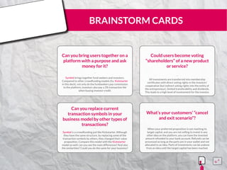 BRAINSTORM CARDS
Can you bring users together on a
platform with a purpose and ask
money for it?
Symbid brings together fund seekers and investors.
Compared to other crowdfunding models (f.e. Kickstarter
in this deck), not only do the fundseekers pay commission
to the platform, investors also pay a 3% transaction fee
when buying investor credit.
¨¨
Could users become voting
“shareholders” of a new product
or service?
All investments are transferred into membership
certificates with direct voting rights in the investors’
cooperative (but indirect voting rights into the entity of
the entrepreneur), limited transferability and dividends.
This leads to a high level of involvement for the investor.
¨¨
Can you replace current
transaction symbols in your
business model by other types of
transactions?
Symbid is a crowdfunding just like Kickstarter. Although
they have the same structure, by replacing some of the
transaction symbols by others, they changed their value
proposition. Compare this model with the Kickstarter
model as well: can you see the main differences? And also
the similarities? Could you do the same for your business?
¨¨
What’s your customers’ “cancel
and exit scenario”?
When your preferred proposition is not reaching its
target capital, and you are not willing to invest in any
other idea on the platform, you can have the invested
amount refunded to your bank account. Refunds can be
processed as long as the parts are in your wallet and not
allocated to an idea. Parts of investments can be undone
from an idea until the target capital has been reached.
¨¨
15555
5
5
 
