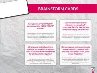 BRAINSTORM CARDS
Can you run a “FOR-PROFIT”
company with a “NON-PROFIT”
attitude?
PatientsLikeMe is a for-profit company (with a not-just-
for-profit attitude). Every partnership they develop
must bring them closer to aligning patient and industry
interests. Their goal is to improve the quality of life of
patients, and better patient care.
¨¨
Can you allow community
members to consult self-
generated data for free but ask
companies to pay for that data?
PatientsLikeMe aggregates the stories people share
about their experiences with illness and disease and sells
it to their partners (i.e. Pharmaceutical or Bio-medical
companies)
¨¨
What would be the benefits of
having a “no surprise” (transpar-
ency in the whole Business Model
for all stakeholders) policy?
Most healthcare websites have a Privacy Policy.
PatientsLike me has one too, but they are more excited
about their “Openness Philosophy”. They call it the driving
force behind their ground-breaking concept.
¨¨
Do you have an online community
where members can meet, talk
and help each other? If not, what
would it look like?
The PatientsLikeMe website is designed to capture the
essence of people’s experiences as a patient by charting
the real-world evolution of the illness or disease.
Community members can share, find and learn from the
available data.
¨¨
15555
5
5
 