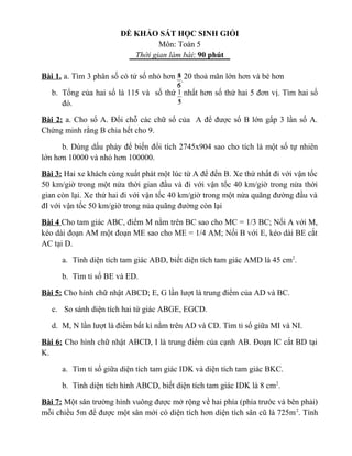 ĐỀ KHẢO SÁT HỌC SINH GIỎI
Môn: Toán 5
Thời gian làm bài: 90 phút
Bài 1. a. Tìm 3 phân số có tử số nhỏ hơn 20 thoả mãn lớn hơn và bé hơn
b. Tổng của hai số là 115 và số thứ nhất hơn số thứ hai 5 đơn vị. Tìm hai số
đó.
Bài 2: a. Cho số A. Đổi chỗ các chữ số của A để được số B lớn gấp 3 lần số A.
Chứng minh rằng B chia hết cho 9.
b. Dùng dấu phảy để biến đổi tích 2745x904 sao cho tích là một số tự nhiên
lớn hơn 10000 và nhỏ hơn 100000.
Bài 3: Hai xe khách cùng xuất phát một lúc từ A để đến B. Xe thứ nhất đi với vận tốc
50 km/giờ trong một nửa thời gian đầu và đi với vận tốc 40 km/giờ trong nửa thời
gian còn lại. Xe thứ hai đi với vận tốc 40 km/giờ trong một nửa quãng đường đầu và
đI với vận tốc 50 km/giờ trong nủa quãng đường còn lại
Bài 4 Cho tam giác ABC, điểm M nằm trên BC sao cho MC = 1/3 BC; Nối A với M,
kéo dài đoạn AM một đoạn ME sao cho ME = 1/4 AM; Nối B với E, kéo dài BE cắt
AC tại D.
a. Tính diện tích tam giác ABD, biết diện tích tam giác AMD là 45 cm2
.
b. Tìm tỉ số BE và ED.
Bài 5: Cho hình chữ nhật ABCD; E, G lần lượt là trung điểm của AD và BC.
c. So sánh diện tích hai tứ giác ABGE, EGCD.
d. M, N lần lượt là điểm bất kì nằm trên AD và CD. Tìm tỉ số giữa MI và NI.
Bài 6: Cho hình chữ nhật ABCD, I là trung điểm của cạnh AB. Đoạn IC cắt BD tại
K.
a. Tìm tỉ số giữa diện tích tam giác IDK và diện tích tam giác BKC.
b. Tính diện tích hình ABCD, biết diện tích tam giác IDK là 8 cm2
.
Bài 7: Một sân trường hình vuông được mở rộng về hai phía (phía trước và bên phải)
mỗi chiều 5m để được một sân mới có diện tích hơn diện tích sân cũ là 725m2
. Tính
5
4
.
6
5
3
1
5
1
 