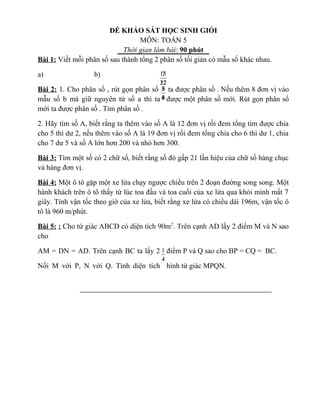 ĐỀ KHẢO SÁT HỌC SINH GIỎI
MÔN: TOÁN 5
Thời gian làm bài: 90 phút
Bài 1: Viết mỗi phân số sau thành tổng 2 phân số tối giản có mẫu số khác nhau.
a) b)
Bài 2: 1. Cho phân số , rút gọn phân số ta được phân số . Nếu thêm 8 đơn vị vào
mẫu số b mà giữ nguyên tử số a thì ta được một phân số mới. Rút gọn phân số
mới ta được phân số . Tìm phân số .
2. Hãy tìm số A, biết rằng ta thêm vào số A là 12 đơn vị rồi đem tổng tìm được chia
cho 5 thì dư 2, nếu thêm vào số A là 19 đơn vị rồi đem tổng chia cho 6 thì dư 1, chia
cho 7 dư 5 và số A lớn hơn 200 và nhỏ hơn 300.
Bài 3: Tìm một số có 2 chữ số, biết rằng số đó gấp 21 lần hiệu của chữ số hàng chục
và hàng đơn vị.
Bài 4: Một ô tô gặp một xe lửa chạy ngược chiều trên 2 đoạn đường song song. Một
hành khách trên ô tô thấy từ lúc toa đầu và toa cuối của xe lửa qua khỏi mình mất 7
giây. Tính vận tốc theo giờ của xe lửa, biết rằng xe lửa có chiều dài 196m, vận tốc ô
tô là 960 m/phút.
Bài 5: : Cho tứ giác ABCD có diện tích 90m2
. Trên cạnh AD lấy 2 điểm M và N sao
cho
AM = DN = AD. Trên cạnh BC ta lấy 2 điểm P và Q sao cho BP = CQ = BC.
Nối M với P, N với Q. Tính diện tích hình tứ giác MPQN.
12
7
27
13
b
a
b
a
6
5
4
3
b
a
4
1
4
1
 