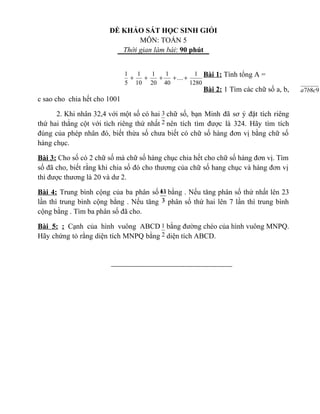 ĐỀ KHẢO SÁT HỌC SINH GIỎI
MÔN: TOÁN 5
Thời gian làm bài: 90 phút
Bài 1: Tính tổng A =
Bài 2: 1 Tìm các chữ số a, b,
c sao cho chia hết cho 1001
2. Khi nhân 32,4 với một số có hai chữ số, bạn Minh đã sơ ý đặt tích riêng
thứ hai thẳng cột với tích riêng thứ nhất nên tích tìm được là 324. Hãy tìm tích
đúng của phép nhân đó, biết thừa số chưa biết có chữ số hàng đơn vị bằng chữ số
hàng chục.
Bài 3: Cho số có 2 chữ số mà chữ số hàng chục chia hết cho chữ số hàng đơn vị. Tìm
số đã cho, biết rằng khi chia số đó cho thương của chữ số hang chục và hàng đơn vị
thì được thương là 20 và dư 2.
Bài 4: Trung bình cộng của ba phân số bằng . Nếu tăng phân số thứ nhất lên 23
lần thì trung bình cộng bằng . Nếu tăng phân số thứ hai lên 7 lần thì trung bình
cộng bằng . Tìm ba phân số đã cho.
Bài 5: : Cạnh của hình vuông ABCD bằng đường chéo của hình vuông MNPQ.
Hãy chứng tỏ rằng diện tích MNPQ bằng diện tích ABCD.
1280
1
....
40
1
20
1
10
1
5
1
+++++
987 cba
2
3
3
11
3
61
3
13
2
1
 
