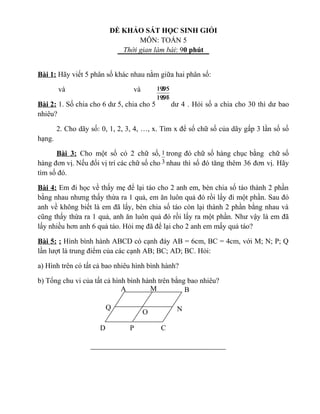 ĐỀ KHẢO SÁT HỌC SINH GIỎI
MÔN: TOÁN 5
Thời gian làm bài: 90 phút
Bài 1: Hãy viết 5 phân số khác nhau nằm giữa hai phân số:
và và
Bài 2: 1. Số chia cho 6 dư 5, chia cho 5 dư 4 . Hỏi số a chia cho 30 thì dư bao
nhiêu?
2. Cho dãy số: 0, 1, 2, 3, 4, …, x. Tìm x để số chữ số của dãy gấp 3 lần số số
hạng.
Bài 3: Cho một số có 2 chữ số, trong đó chữ số hàng chục bằng chữ số
hàng đơn vị. Nếu đổi vị trí các chữ số cho nhau thì số đó tăng thêm 36 đơn vị. Hãy
tìm số đó.
Bài 4: Em đi học về thấy mẹ để lại táo cho 2 anh em, bèn chia số táo thành 2 phần
bằng nhau nhưng thấy thừa ra 1 quả, em ăn luôn quả đó rồi lấy đi một phần. Sau đó
anh về không biết là em đã lấy, bèn chia số táo còn lại thành 2 phần bằng nhau và
cũng thấy thừa ra 1 quả, anh ăn luôn quả đó rồi lấy ra một phần. Như vậy là em đã
lấy nhiều hơn anh 6 quả táo. Hỏi mẹ đã để lại cho 2 anh em mấy quả táo?
Bài 5: : Hình bình hành ABCD có cạnh đáy AB = 6cm, BC = 4cm, với M; N; P; Q
lần lượt là trung điểm của các cạnh AB; BC; AD; BC. Hỏi:
a) Hình trên có tất cả bao nhiêu hình bình hành?
b) Tổng chu vi của tất cả hình bình hành trên bằng bao nhiêu?
5
2
5
3
1997
1995
1996
1995
3
1
BA M
N
CPD
Q
O
 