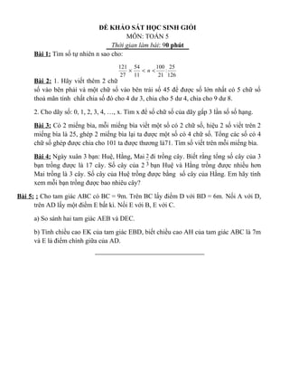 ĐỀ KHẢO SÁT HỌC SINH GIỎI
MÔN: TOÁN 5
Thời gian làm bài: 90 phút
Bài 1: Tìm số tự nhiên n sao cho:
Bài 2: 1. Hãy viết thêm 2 chữ
số vào bên phải và một chữ số vào bên trái số 45 để được số lớn nhất có 5 chữ số
thoả mãn tính chất chia số đó cho 4 dư 3, chia cho 5 dư 4, chia cho 9 dư 8.
2. Cho dãy số: 0, 1, 2, 3, 4, …, x. Tìm x để số chữ số của dãy gấp 3 lần số số hạng.
Bài 3: Có 2 miếng bìa, mỗi miếng bìa viết một số có 2 chữ số, hiệu 2 số viết trên 2
miếng bìa là 25, ghép 2 miếng bìa lại ta được một số có 4 chữ số. Tổng các số có 4
chữ số ghép được chia cho 101 ta được thương là71. Tìm số viết trên mỗi miếng bìa.
Bài 4: Ngày xuân 3 bạn: Huệ, Hằng, Mai đi trồng cây. Biết rằng tổng số cây của 3
bạn trồng được là 17 cây. Số cây của 2 bạn Huệ và Hằng trồng được nhiều hơn
Mai trồng là 3 cây. Số cây của Huệ trồng được bằng số cây của Hằng. Em hãy tính
xem mỗi bạn trồng được bao nhiêu cây?
Bài 5: : Cho tam giác ABC có BC = 9m. Trên BC lấy điểm D với BD = 6m. Nối A với D,
trên AD lấy một điểm E bất kì. Nối E với B, E với C.
a) So sánh hai tam giác AEB và DEC.
b) Tính chiều cao EK của tam giác EBD, biết chiều cao AH của tam giác ABC là 7m
và E là điểm chính giữa của AD.
126
25
:
21
100
11
54
27
121
<<× n
3
2
 
