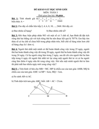 ĐỀ KHẢO SÁT HỌC SINH GIỎI
MÔN: TOÁN 5
Thời gian làm bài: 90 phút
Bài 1: Tính nhanh giá trị
biểu thức A =
Bài 2: Cho dãy số chẵn liên tiếp 2, 4, 6, 8, 10, ..., 2468. Hỏi dãy có:
a) Bao nhiêu số hạng? b) Bao nhiêu chữ số?
Bài 3: Khi thực hiện phép nhân 983 với một số có 3 chữ số, bạn Bình đã đặt tích
riêng thứ hai thẳng cột với tích riêng thứ ba nên được kết quả là 70776. Em hãy tìm
thừa số có ba chữ số chưa biết trong phép nhân trên, biết chữ số hàng trăm hơn chữ
số hàng chục là 1 đơn vị.
Bài 4: Người thứ nhất một mình có thể hoàn thành công việc trong 25 ngày, người
thứ hai hoàn thành công việc đó trong 20 ngày, người thứ ba hoàn thành công việc đó
trong 24 ngày. Cả ba người cùng làm trong 2 ngày, sau đó chỉ còn người thứ ba làm
tiếp trong 6 ngày rồi người thứ nhất trở lại cùng một người thứ tư và cả ba người
cùng làm thêm 4 ngày nữa thì xong công việc. Hỏi nếu một mình người thứ tư làm
thì phải mất bao nhiêu ngày mới xong công việc?
Bài 5: : Trên hình vẽ bên cho MB = MC, MP là chiều cao của tam giác AMB, MQ là
chiều cao của tam giác AMC và MP = 6cm, MQ = 3cm.
a) So sánh AB và AC.
b) Tính diện tích tam giác ABC, biết: AB + AC = 21cm.
59049
1
...
81
1
27
1
9
1
3
1
+++++
C M B
P
A
Q
 