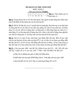 ĐỀ KHẢO SÁT HỌC SINH GIỎI
MÔN: TOÁN 5
Thời gian làm bài: 90 phút
Bài 1: Tính nhanh giá trị
biểu thức A =
Bài 2: Trong một kỳ thi có 327 thí sinh dự thi. Hỏi người ta phải dùng bao nhiêu lượt
chữ số để đánh số báo danh cho các thí sinh dự thi?
Bài 3: Thế kỷ 20 dân tộc ta có 2 sự kiện lịch sử trọng đại. Hai năm sảy ra sự kiện lịch
sử trọng đại đó có các chữ số của năm này giống các chữ số của năm kia, chỉ khác
nhau ở vị trí các chữ số ở hàng chục và hàng đơn vị. Biết rằng tổng các chữ số ở 1
năm bằng 19 và nếu tăng chữ số hàng chục lên 3 đơn vị thì chữ số hàng chục gấp đôi
các chữ số ở hàng đơn vị. Em hãy tính xem hai năm đó là hai năm nào?
Bài 4: Lớp 5A cử một số học sinh tham gia đồng diễn thể dục. Biết số học sinh
còn lại của lớp hơn số học sinh của lớp là 11 em và nếu số em tham gia đồng diễn
thể dục bớt đi 2 em thì số học sinh đồng diễn thể dục sẽ bằng số học sinh trong cả
lớp. Hỏi lớp 5A có bao nhiêu học sinh và bao nhiêu em tham gia đồng diễn thể dục?
Bài 5: : Cho tam giác ABC, trên BC lấy điểm D sao cho CD = BC. Nối AD, trên
AD lấy 2 điểm M va N sao cho AM = MN = ND. Nối BM, CM, BN, CN.
a) Hãy chỉ ra những tam giác có diện tích bằng nhau.
b) Biết diện tích tam giác BND bằng 30cm2
. Tính diện tích tam giác ABC.
c) Kéo dài BN cắt AC tại P. Hãy so sánh đoạn thẳng AP và CP.
110
1
...
42
1
30
1
20
1
12
1
6
1
2
1
+++++++
2
1
4
1
5
2
 