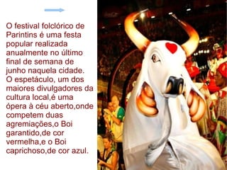 O festival folclórico de Parintins é uma festa popular realizada anualmente no último final de semana de junho naquela cidade. O espetáculo, um dos maiores divulgadores da cultura local,é uma ópera à céu aberto,onde competem duas agremiações,o Boi garantido,de cor vermelha,e o Boi caprichoso,de cor azul. 